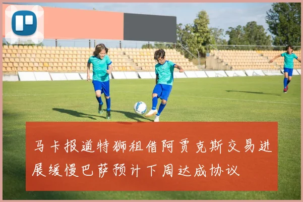 马卡报道特狮租借阿贾克斯交易进展缓慢巴萨预计下周达成协议