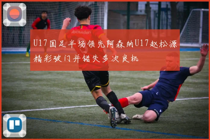U17国足半场领先阿森纳U17赵松源精彩破门并错失多次良机
