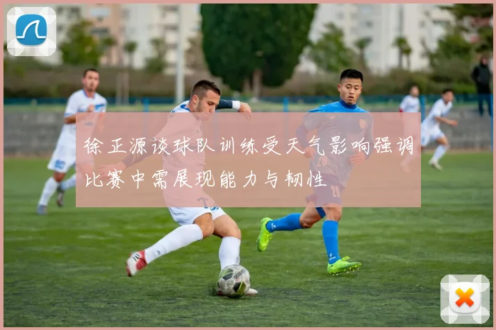 徐正源谈球队训练受天气影响强调比赛中需展现能力与韧性