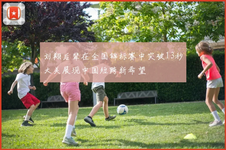 刘翔后辈在全国锦标赛中突破13秒大关展现中国短跨新希望