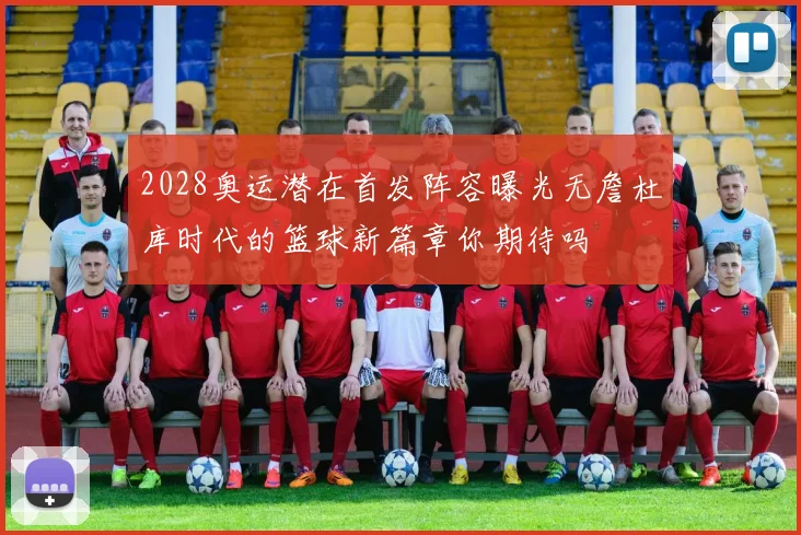 2028奥运潜在首发阵容曝光无詹杜库时代的篮球新篇章你期待吗
