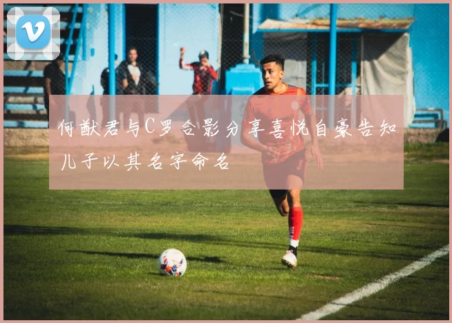何猷君与C罗合影分享喜悦自豪告知儿子以其名字命名