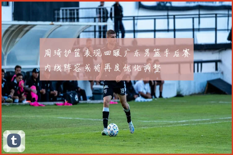 周琦护筐表现回暖广东男篮季后赛内线阵容或将再度优化调整