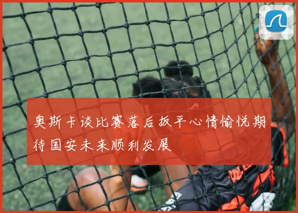 奥斯卡谈比赛落后扳平心情愉悦期待国安未来顺利发展
