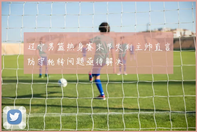 辽宁男篮热身赛末节失利主帅直言防守轮转问题亟待解决