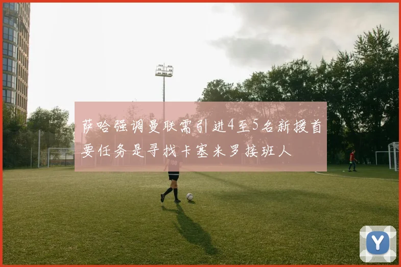 萨哈强调曼联需引进4至5名新援首要任务是寻找卡塞米罗接班人