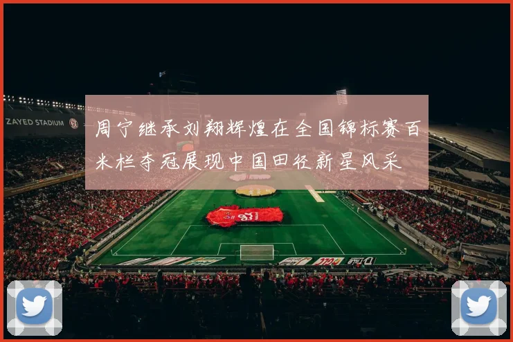 周宁继承刘翔辉煌在全国锦标赛百米栏夺冠展现中国田径新星风采