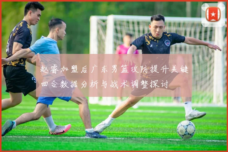 赵睿加盟后广东男篮攻防提升关键回合数据分析与战术调整探讨