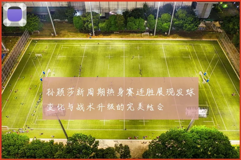 孙颖莎新周期热身赛连胜展现发球变化与战术升级的完美结合